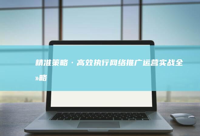 精准策略·高效执行：网络推广运营实战全攻略